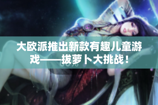 大欧派推出新款有趣儿童游戏——拔萝卜大挑战！
