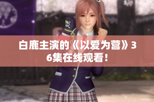 白鹿主演的《以爱为营》36集在线观看！