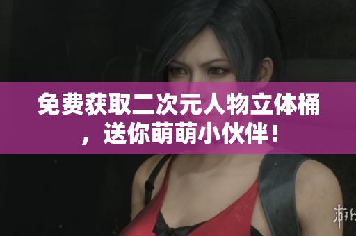 免费获取二次元人物立体桶，送你萌萌小伙伴！