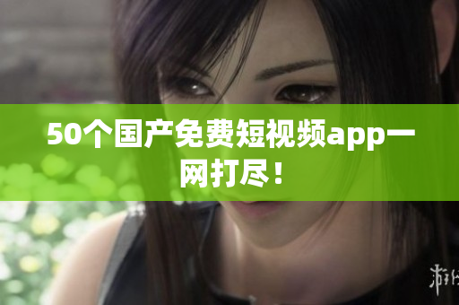 50个国产免费短视频app一网打尽！