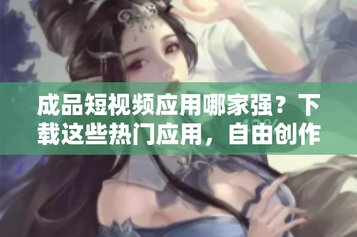 成品短视频应用哪家强？下载这些热门应用，自由创作！