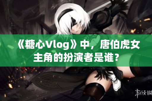 《糖心Vlog》中，唐伯虎女主角的扮演者是谁？