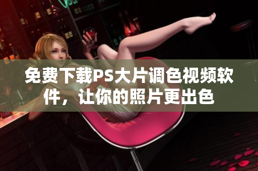 免费下载PS大片调色视频软件，让你的照片更出色