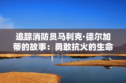 追踪消防员马利克·德尔加蒂的故事：勇敢抗火的生命救援