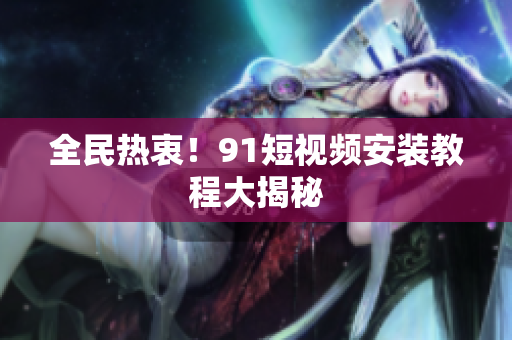 全民热衷！91短视频安装教程大揭秘