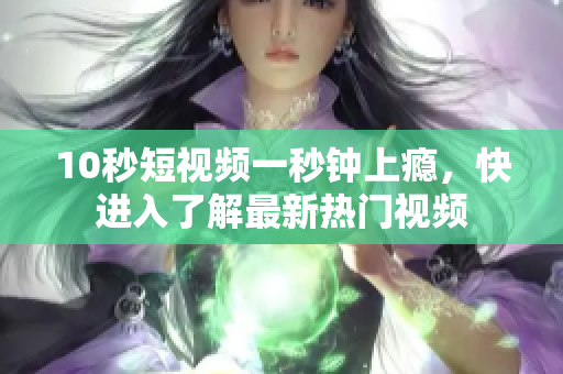 10秒短视频一秒钟上瘾，快进入了解最新热门视频