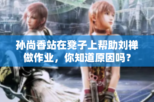孙尚香站在凳子上帮助刘禅做作业，你知道原因吗？