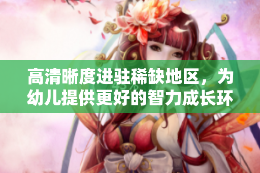 高清晰度进驻稀缺地区，为幼儿提供更好的智力成长环境