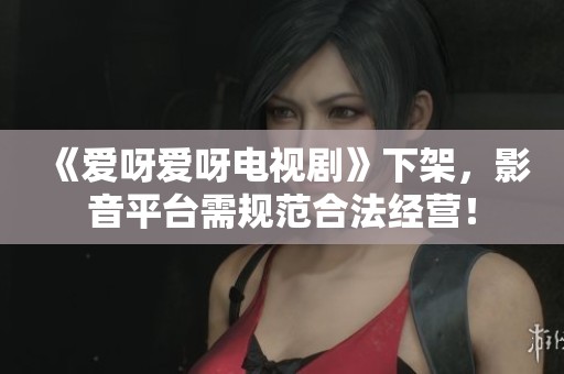 《爱呀爱呀电视剧》下架，影音平台需规范合法经营！