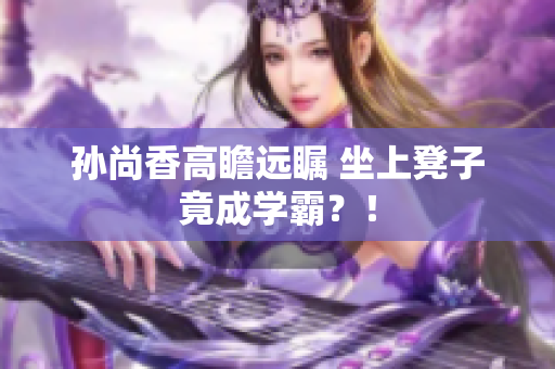 孙尚香高瞻远瞩 坐上凳子竟成学霸？！