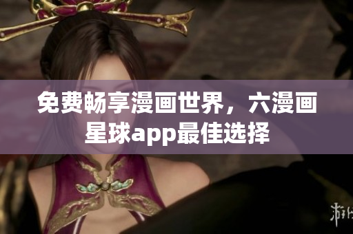 免费畅享漫画世界，六漫画星球app最佳选择