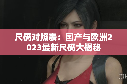 尺码对照表：国产与欧洲2023最新尺码大揭秘