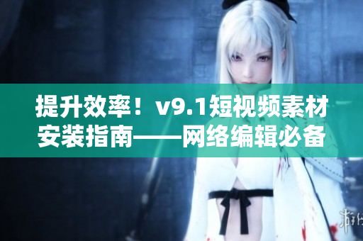 提升效率！v9.1短视频素材安装指南——网络编辑必备
