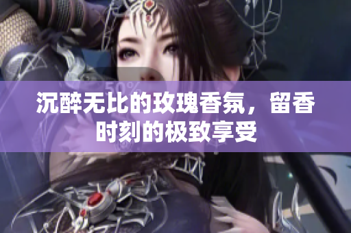 沉醉无比的玫瑰香氛，留香时刻的极致享受