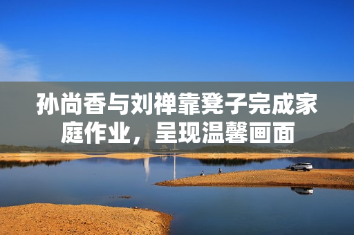 孙尚香与刘禅靠凳子完成家庭作业，呈现温馨画面