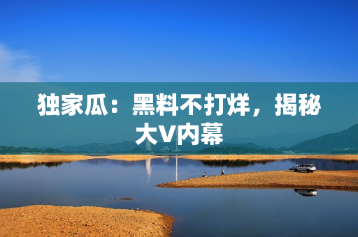 独家瓜：黑料不打烊，揭秘大V内幕