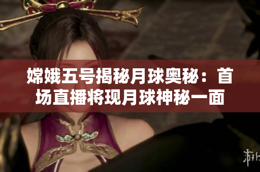 嫦娥五号揭秘月球奥秘：首场直播将现月球神秘一面