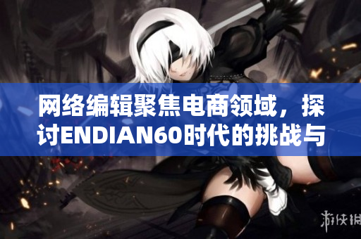 网络编辑聚焦电商领域，探讨ENDIAN60时代的挑战与发展