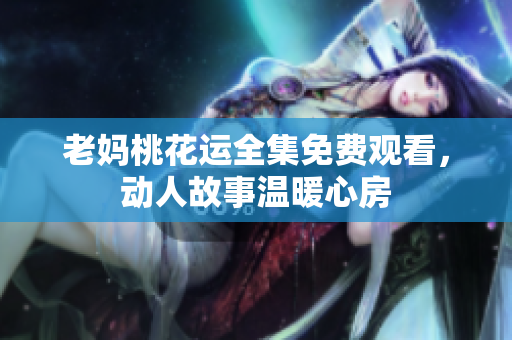 老妈桃花运全集免费观看，动人故事温暖心房