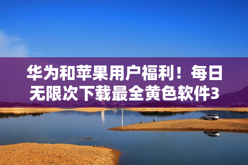 华为和苹果用户福利！每日无限次下载最全黄色软件3.0.3版