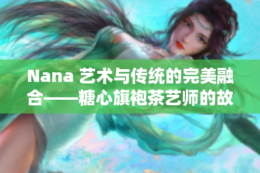 Nana 艺术与传统的完美融合——糖心旗袍茶艺师的故事