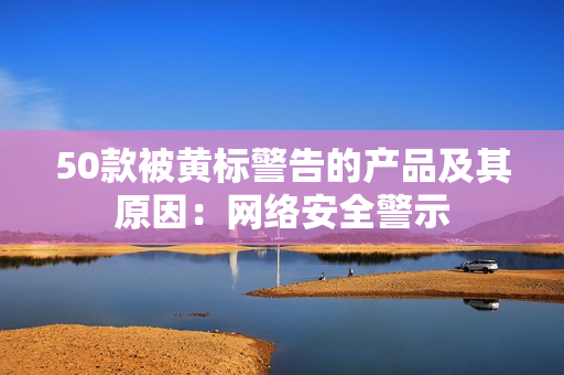 50款被黄标警告的产品及其原因：网络安全警示