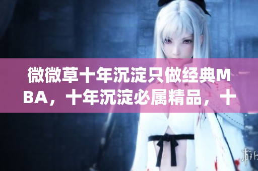 微微草十年沉淀只做经典MBA，十年沉淀必属精品，十年沉淀2023青青莘----zq9LXbCgvZvK