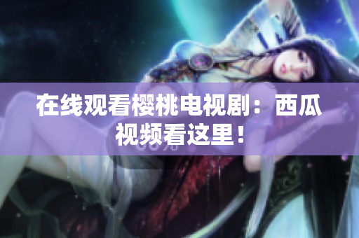 在线观看樱桃电视剧：西瓜视频看这里！
