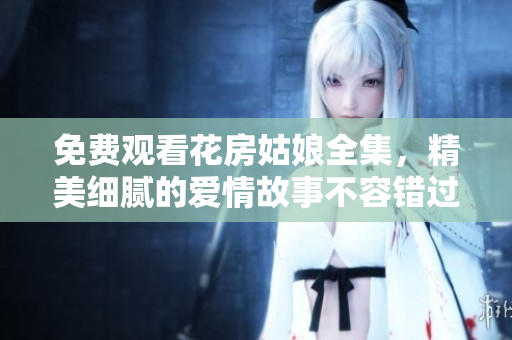 免费观看花房姑娘全集，精美细腻的爱情故事不容错过！