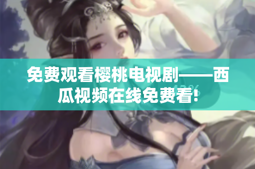 免费观看樱桃电视剧——西瓜视频在线免费看!