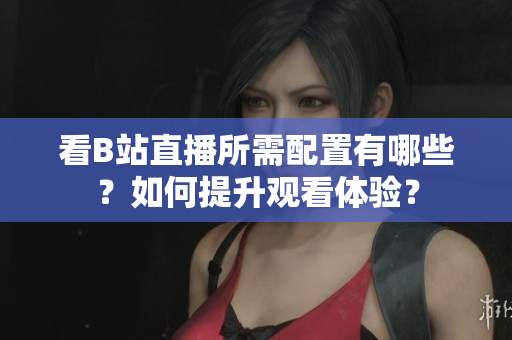 看B站直播所需配置有哪些？如何提升观看体验？