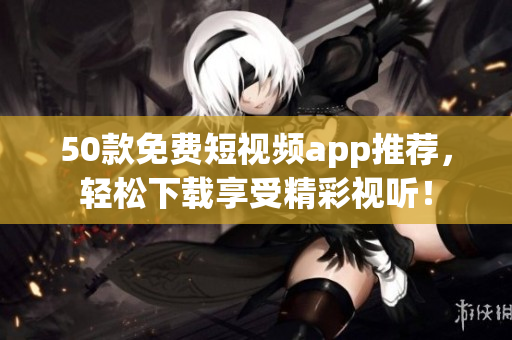 50款免费短视频app推荐，轻松下载享受精彩视听！