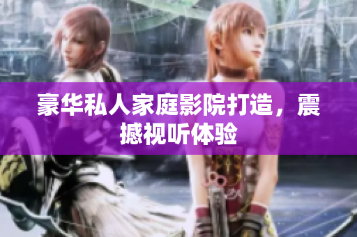 豪华私人家庭影院打造，震撼视听体验