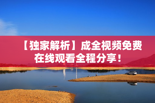 【独家解析】成全视频免费在线观看全程分享！
