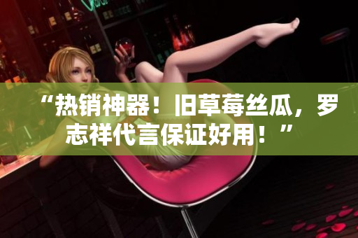 “热销神器！旧草莓丝瓜，罗志祥代言保证好用！”