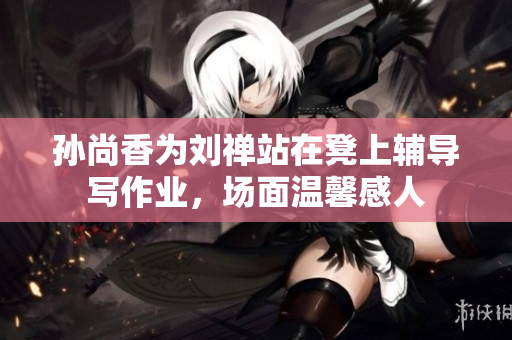 孙尚香为刘禅站在凳上辅导写作业，场面温馨感人