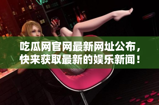 吃瓜网官网最新网址公布，快来获取最新的娱乐新闻！