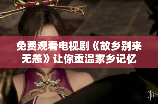 免费观看电视剧《故乡别来无恙》让你重温家乡记忆