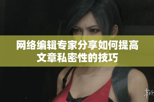 网络编辑专家分享如何提高文章私密性的技巧