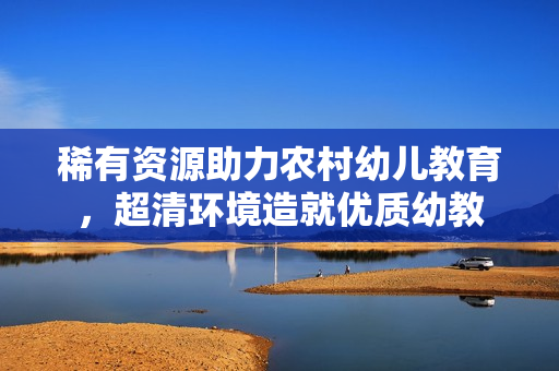 稀有资源助力农村幼儿教育，超清环境造就优质幼教