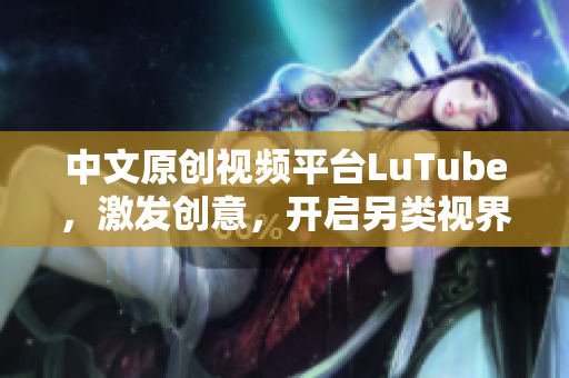 中文原创视频平台LuTube，激发创意，开启另类视界
