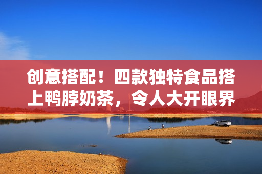 创意搭配！四款独特食品搭上鸭脖奶茶，令人大开眼界