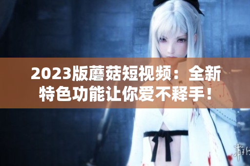 2023版蘑菇短视频：全新特色功能让你爱不释手！