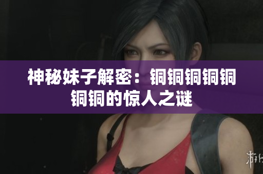 神秘妹子解密：铜铜铜铜铜铜铜的惊人之谜