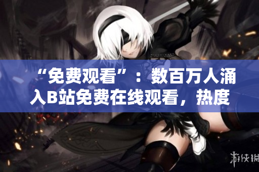 “免费观看”：数百万人涌入B站免费在线观看，热度爆棚！