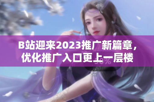 B站迎来2023推广新篇章，优化推广入口更上一层楼