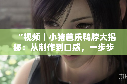 “视频｜小猪芭乐鸭脖大揭秘：从制作到口感，一步步呈现”