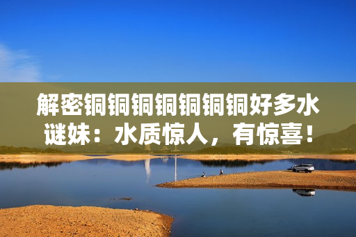 解密铜铜铜铜铜铜铜好多水谜妹：水质惊人，有惊喜！