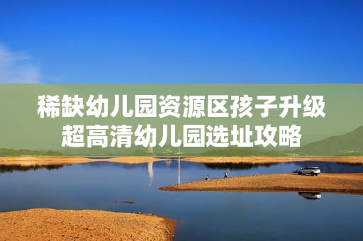 稀缺幼儿园资源区孩子升级超高清幼儿园选址攻略