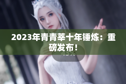2023年青青莘十年锤炼：重磅发布！
